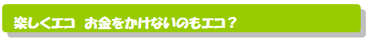 楽しくエコ　お金をかけないのもエコ？