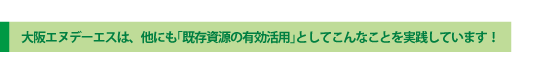 大阪エヌデーエスは、他にも「既存資源の有効活用」としてこんなことを実践しています！